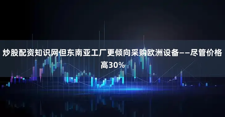 炒股配资知识网但东南亚工厂更倾向采购欧洲设备——尽管价格高30%