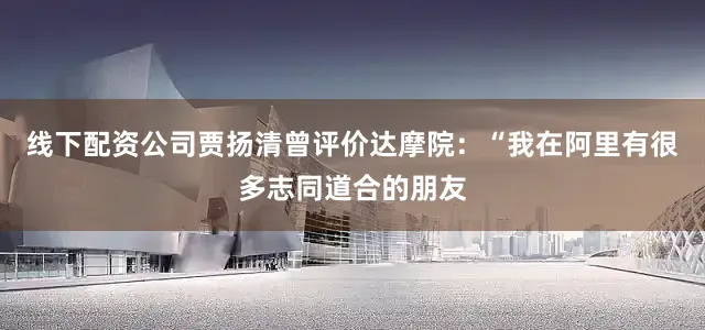 线下配资公司贾扬清曾评价达摩院：“我在阿里有很多志同道合的朋友