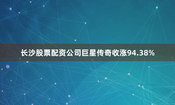 长沙股票配资公司巨星传奇收涨94.38%