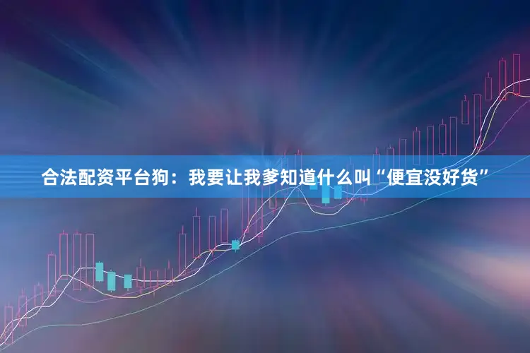 合法配资平台狗：我要让我爹知道什么叫“便宜没好货”