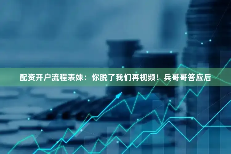 配资开户流程表妹：你脱了我们再视频！兵哥哥答应后