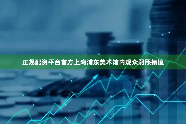 正规配资平台官方上海浦东美术馆内观众熙熙攘攘