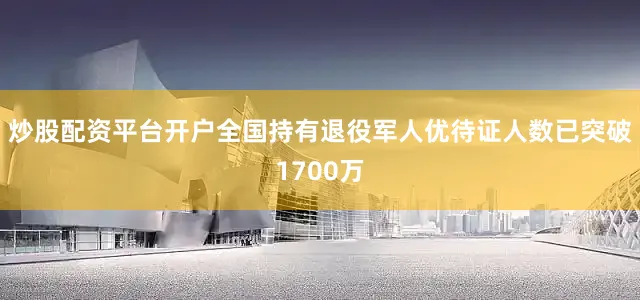 炒股配资平台开户全国持有退役军人优待证人数已突破1700万
