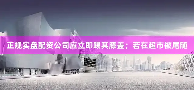 正规实盘配资公司应立即踢其膝盖；若在超市被尾随