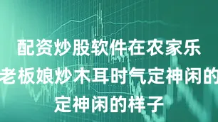 配资炒股软件在农家乐看到老板娘炒木耳时气定神闲的样子